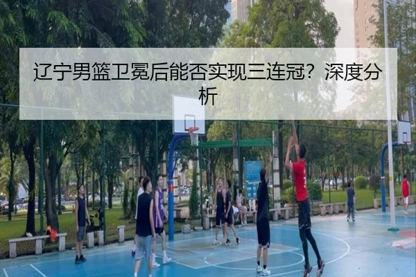 辽宁男篮卫冕后能否实现三连冠？深度分析