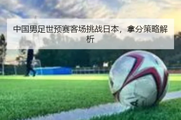 中国男足世预赛客场挑战日本，拿分策略解析
